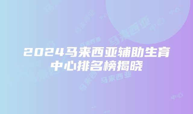 2024马来西亚辅助生育中心排名榜揭晓