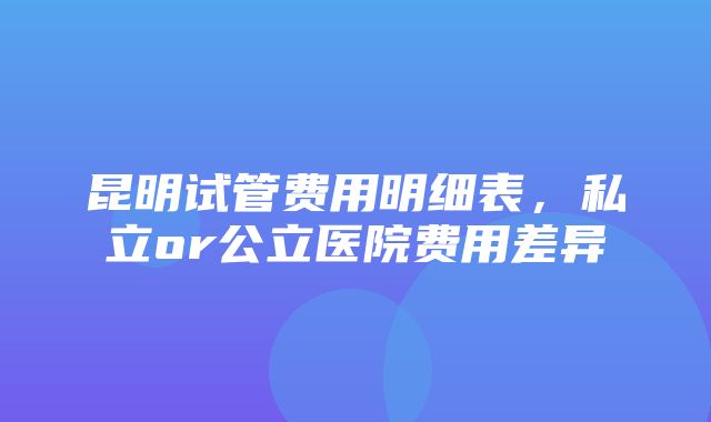 昆明试管费用明细表，私立or公立医院费用差异