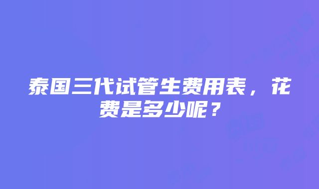 泰国三代试管生费用表，花费是多少呢？