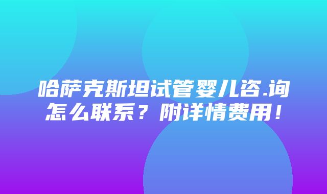 哈萨克斯坦试管婴儿咨.询怎么联系？附详情费用！