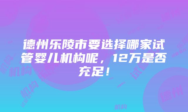 德州乐陵市要选择哪家试管婴儿机构呢，12万是否充足！