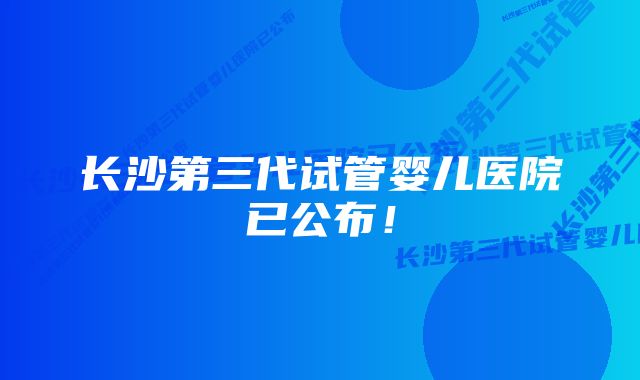 长沙第三代试管婴儿医院已公布！