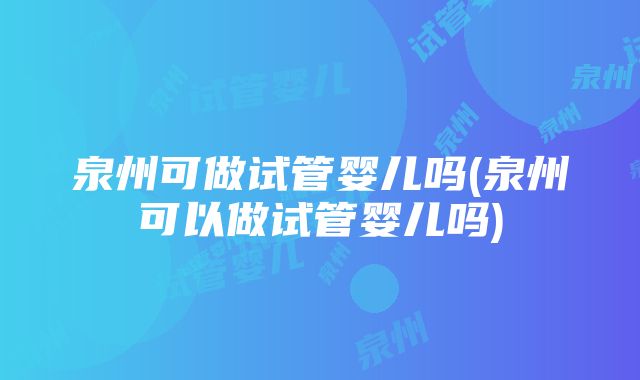 泉州可做试管婴儿吗(泉州可以做试管婴儿吗)