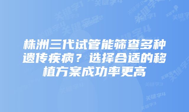 株洲三代试管能筛查多种遗传疾病？选择合适的移植方案成功率更高