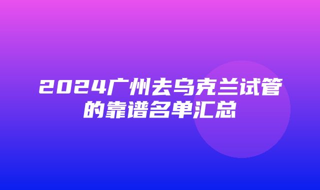 2024广州去乌克兰试管的靠谱名单汇总