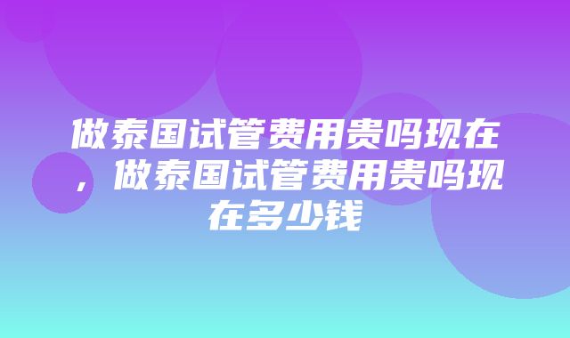 做泰国试管费用贵吗现在，做泰国试管费用贵吗现在多少钱