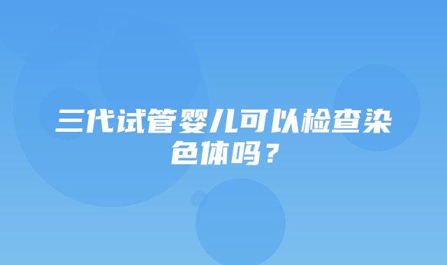 三代试管婴儿可以检查染色体吗？