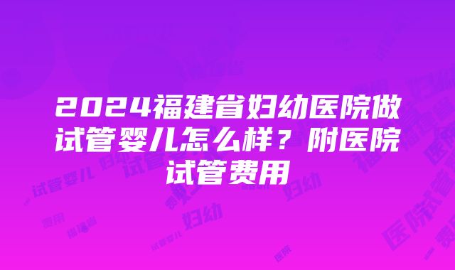 2024福建省妇幼医院做试管婴儿怎么样？附医院试管费用