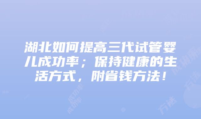 湖北如何提高三代试管婴儿成功率；保持健康的生活方式，附省钱方法！