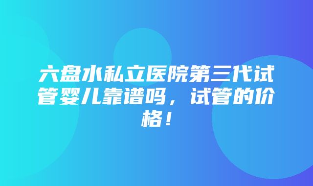 六盘水私立医院第三代试管婴儿靠谱吗，试管的价格！