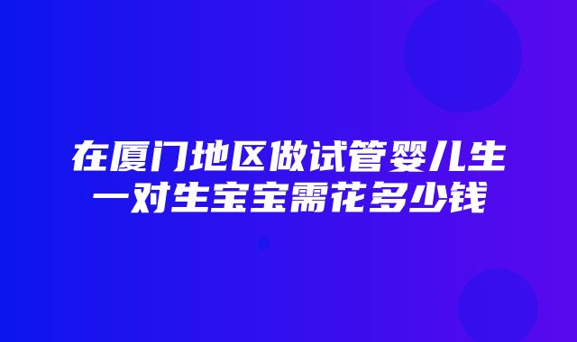 在厦门地区做试管婴儿生一对生宝宝需花多少钱