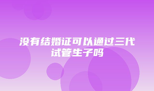 没有结婚证可以通过三代试管生子吗