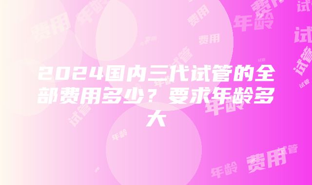 2024国内三代试管的全部费用多少？要求年龄多大