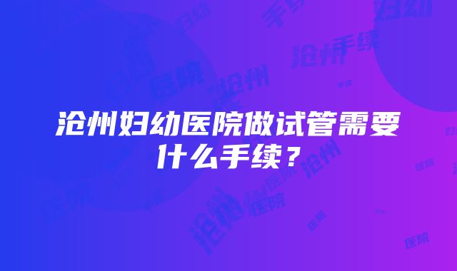 沧州妇幼医院做试管需要什么手续？