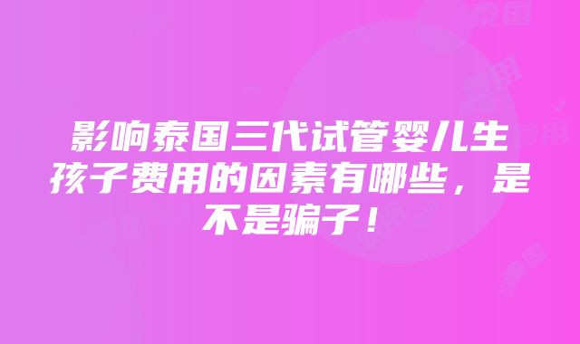 影响泰国三代试管婴儿生孩子费用的因素有哪些，是不是骗子！