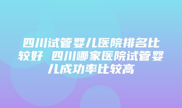 四川试管婴儿医院排名比较好 四川哪家医院试管婴儿成功率比较高