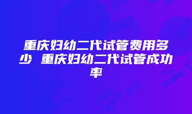 重庆妇幼二代试管费用多少 重庆妇幼二代试管成功率