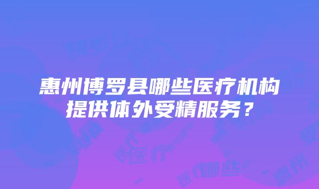 惠州博罗县哪些医疗机构提供体外受精服务？