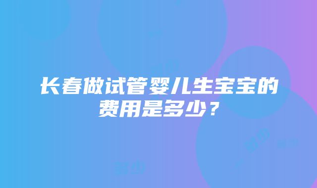 长春做试管婴儿生宝宝的费用是多少？