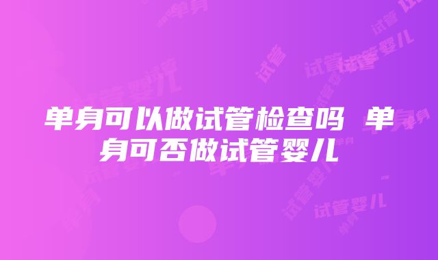 单身可以做试管检查吗 单身可否做试管婴儿