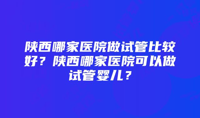 陕西哪家医院做试管比较好？陕西哪家医院可以做试管婴儿？