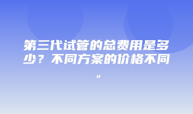 第三代试管的总费用是多少？不同方案的价格不同。