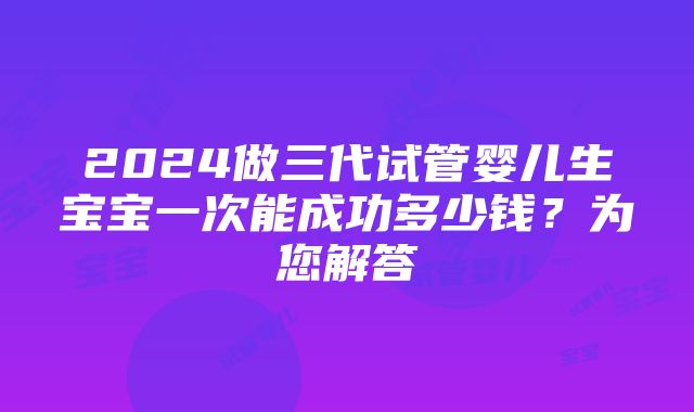 2024做三代试管婴儿生宝宝一次能成功多少钱？为您解答