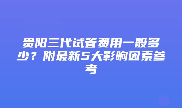 贵阳三代试管费用一般多少？附最新5大影响因素参考