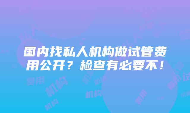 国内找私人机构做试管费用公开？检查有必要不！