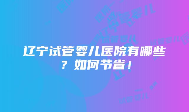 辽宁试管婴儿医院有哪些？如何节省！