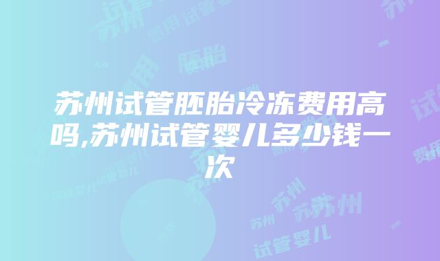 苏州试管胚胎冷冻费用高吗,苏州试管婴儿多少钱一次