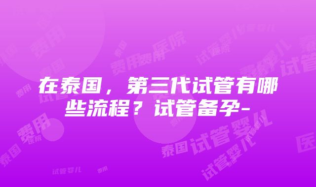 在泰国，第三代试管有哪些流程？试管备孕-