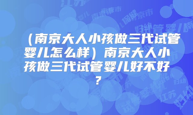 （南京大人小孩做三代试管婴儿怎么样）南京大人小孩做三代试管婴儿好不好？