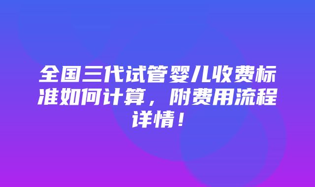 全国三代试管婴儿收费标准如何计算，附费用流程详情！