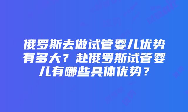 俄罗斯去做试管婴儿优势有多大？赴俄罗斯试管婴儿有哪些具体优势？