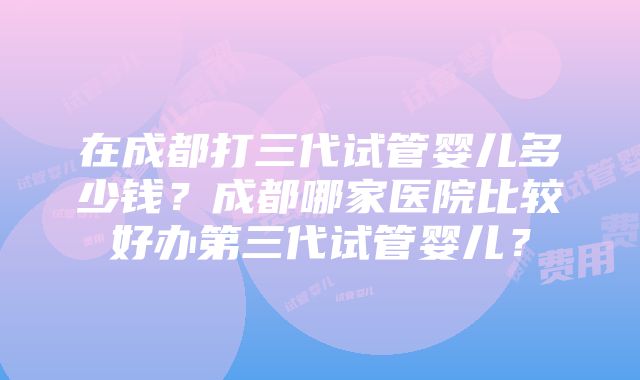 在成都打三代试管婴儿多少钱？成都哪家医院比较好办第三代试管婴儿？