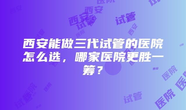 西安能做三代试管的医院怎么选，哪家医院更胜一筹？