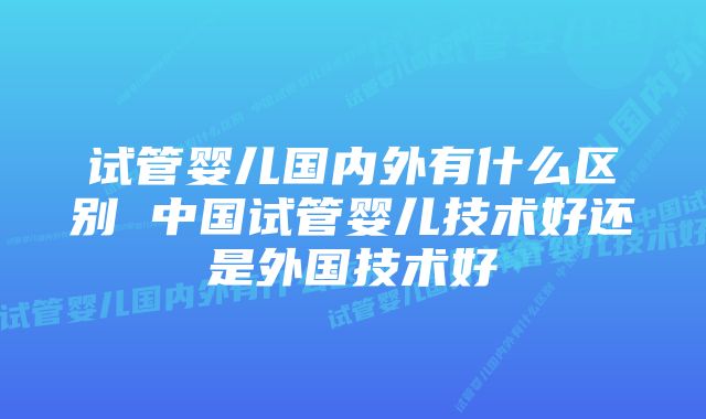 试管婴儿国内外有什么区别 中国试管婴儿技术好还是外国技术好