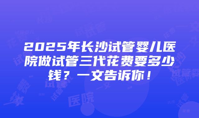 2025年长沙试管婴儿医院做试管三代花费要多少钱？一文告诉你！