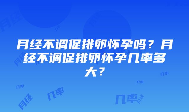 月经不调促排卵怀孕吗？月经不调促排卵怀孕几率多大？