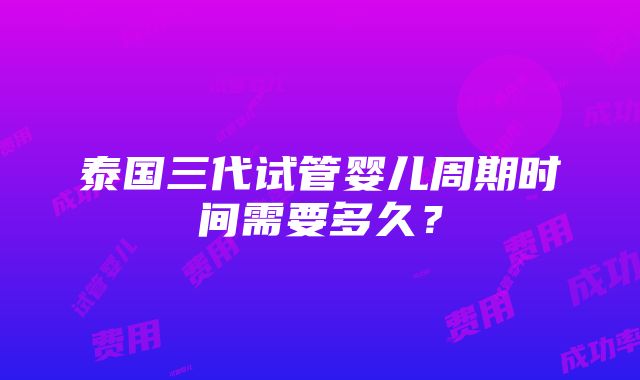 泰国三代试管婴儿周期时间需要多久？