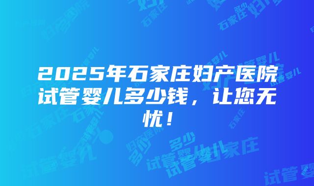 2025年石家庄妇产医院试管婴儿多少钱，让您无忧！