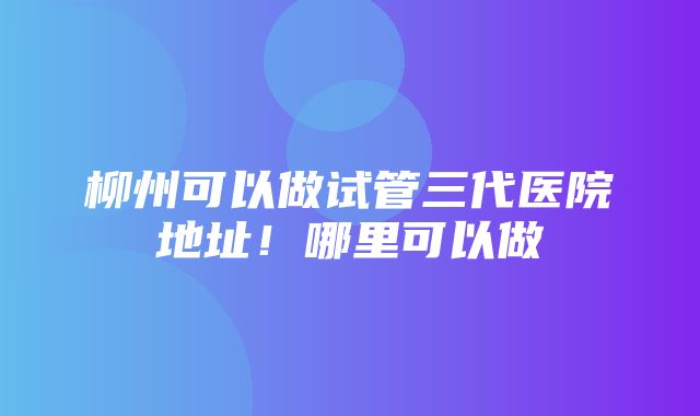 柳州可以做试管三代医院地址！哪里可以做