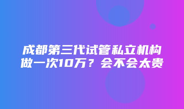 成都第三代试管私立机构做一次10万？会不会太贵