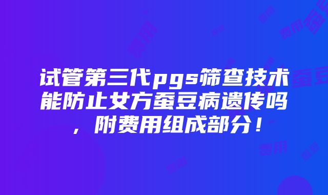 试管第三代pgs筛查技术能防止女方蚕豆病遗传吗，附费用组成部分！