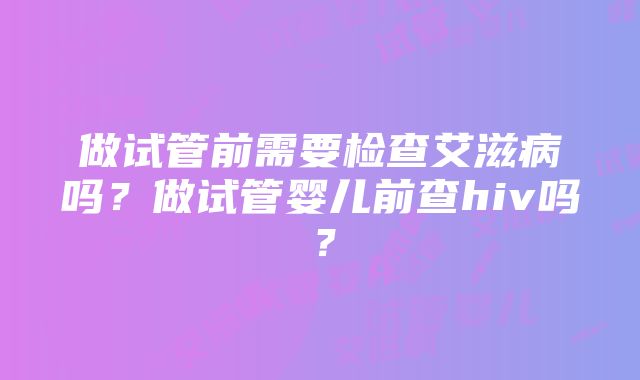 做试管前需要检查艾滋病吗？做试管婴儿前查hiv吗？