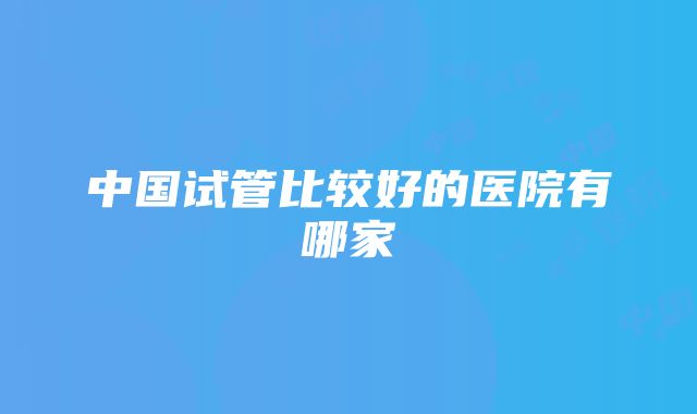 中国试管比较好的医院有哪家