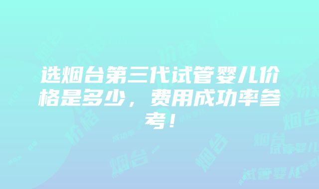 选烟台第三代试管婴儿价格是多少，费用成功率参考！