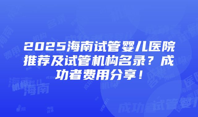 2025海南试管婴儿医院推荐及试管机构名录？成功者费用分享！