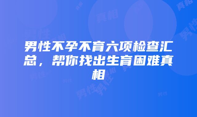 男性不孕不育六项检查汇总，帮你找出生育困难真相